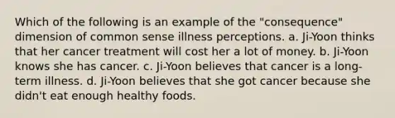 Which of the following is an example of the "consequence" dimension of common sense illness perceptions. a. Ji-Yoon thinks that her cancer treatment will cost her a lot of money. b. Ji-Yoon knows she has cancer. c. Ji-Yoon believes that cancer is a long-term illness. d. Ji-Yoon believes that she got cancer because she didn't eat enough healthy foods.