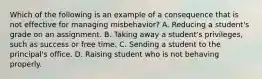 Which of the following is an example of a consequence that is not effective for managing misbehavior? A. Reducing a student's grade on an assignment. B. Taking away a student's privileges, such as success or free time. C. Sending a student to the principal's office. D. Raising student who is not behaving properly.