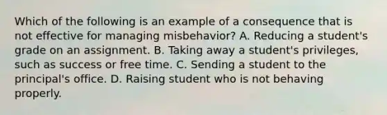 Which of the following is an example of a consequence that is not effective for managing misbehavior? A. Reducing a student's grade on an assignment. B. Taking away a student's privileges, such as success or free time. C. Sending a student to the principal's office. D. Raising student who is not behaving properly.