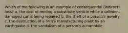 Which of the following is an example of consequential (indirect) loss? a. the cost of renting a substitute vehicle while a collision-damaged car is being repaired b. the theft of a person's jewelry c. the destruction of a firm's manufacturing plant by an earthquake d. the vandalism of a person's automobile