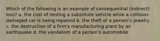 Which of the following is an example of consequential (indirect) loss? a. the cost of renting a substitute vehicle while a collision-damaged car is being repaired b. the theft of a person's jewelry c. the destruction of a firm's manufacturing plant by an earthquake d. the vandalism of a person's automobile