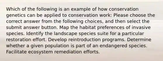 Which of the following is an example of how conservation genetics can be applied to conservation work: Please choose the correct answer from the following choices, and then select the submit answer button. Map the habitat preferences of invasive species. Identify the landscape species suite for a particular restoration effort. Develop reintroduction programs. Determine whether a given population is part of an endangered species. Facilitate ecosystem remediation efforts.