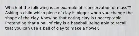 Which of the following is an example of "conservation of mass"? Asking a child which piece of clay is bigger when you change the shape of the clay. Knowing that eating clay is unacceptable Pretending that a ball of clay is a baseball Being able to recall that you can use a ball of clay to make a flower.