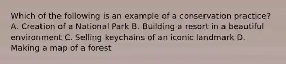 Which of the following is an example of a conservation practice? A. Creation of a National Park B. Building a resort in a beautiful environment C. Selling keychains of an iconic landmark D. Making a map of a forest