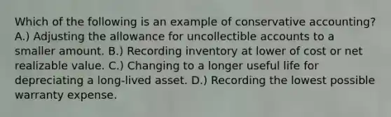 Which of the following is an example of conservative accounting? A.) Adjusting the allowance for uncollectible accounts to a smaller amount. B.) Recording inventory at lower of cost or net realizable value. C.) Changing to a longer useful life for depreciating a long-lived asset. D.) Recording the lowest possible warranty expense.