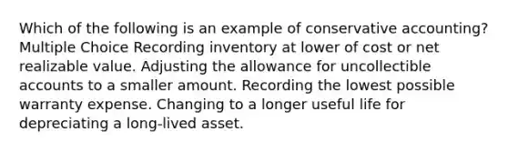 Which of the following is an example of conservative accounting? Multiple Choice Recording inventory at lower of cost or net realizable value. Adjusting the allowance for uncollectible accounts to a smaller amount. Recording the lowest possible warranty expense. Changing to a longer useful life for depreciating a long-lived asset.