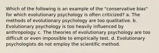 Which of the following is an example of the "conservative bias" for which evolutionary psychology is often criticized? a. The methods of evolutionary psychology are too qualitative. b. Evolutionary psychology is too heavily influenced by anthropology. c. The theories of evolutionary psychology are too difficult or even impossible to empirically test. d. Evolutionary psychologists do not employ the scientific method.