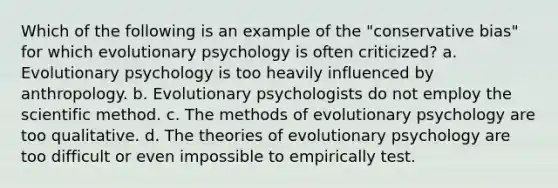 Which of the following is an example of the "conservative bias" for which evolutionary psychology is often criticized? a. Evolutionary psychology is too heavily influenced by anthropology. b. Evolutionary psychologists do not employ the scientific method. c. The methods of evolutionary psychology are too qualitative. d. The theories of evolutionary psychology are too difficult or even impossible to empirically test.