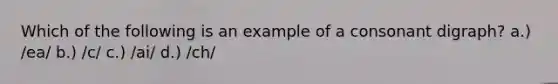 Which of the following is an example of a consonant digraph? a.) /ea/ b.) /c/ c.) /ai/ d.) /ch/