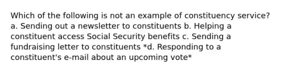 Which of the following is not an example of constituency service? a. Sending out a newsletter to constituents b. Helping a constituent access Social Security benefits c. Sending a fundraising letter to constituents *d. Responding to a constituent's e-mail about an upcoming vote*