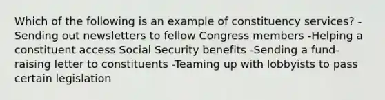 Which of the following is an example of constituency services? -Sending out newsletters to fellow Congress members -Helping a constituent access Social Security benefits -Sending a fund-raising letter to constituents -Teaming up with lobbyists to pass certain legislation