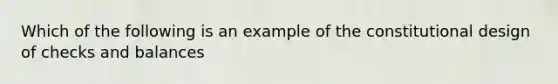 Which of the following is an example of the constitutional design of checks and balances