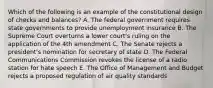 Which of the following is an example of the constitutional design of checks and balances? A. The federal government requires state governments to provide unemployment insurance B. The Supreme Court overturns a lower court's ruling on the application of the 4th amendment C. The Senate rejects a president's nomination for secretary of state D. The Federal Communications Commission revokes the license of a radio station for hate speech E. The Office of Management and Budget rejects a proposed regulation of air quality standards