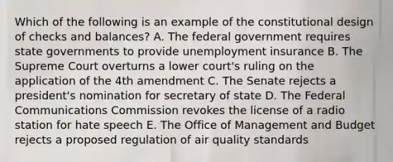 Which of the following is an example of the constitutional design of checks and balances? A. The federal government requires state governments to provide unemployment insurance B. The Supreme Court overturns a lower court's ruling on the application of the 4th amendment C. The Senate rejects a president's nomination for secretary of state D. The Federal Communications Commission revokes the license of a radio station for hate speech E. The Office of Management and Budget rejects a proposed regulation of air quality standards