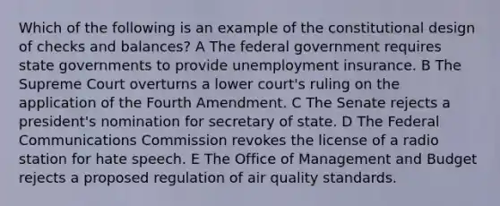 Which of the following is an example of the constitutional design of checks and balances? A The federal government requires state governments to provide unemployment insurance. B The Supreme Court overturns a lower court's ruling on the application of the Fourth Amendment. C The Senate rejects a president's nomination for secretary of state. D The Federal Communications Commission revokes the license of a radio station for hate speech. E The Office of Management and Budget rejects a proposed regulation of air quality standards.