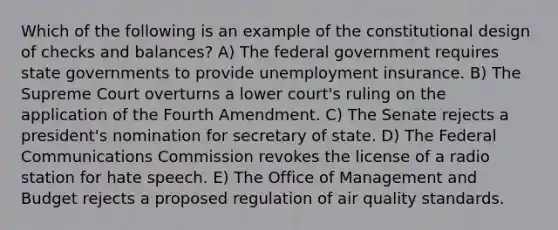 Which of the following is an example of the constitutional design of checks and balances? A) The federal government requires state governments to provide unemployment insurance. B) The Supreme Court overturns a lower court's ruling on the application of the Fourth Amendment. C) The Senate rejects a president's nomination for secretary of state. D) The Federal Communications Commission revokes the license of a radio station for hate speech. E) The Office of Management and Budget rejects a proposed regulation of air quality standards.