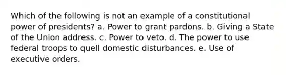 Which of the following is not an example of a constitutional power of presidents? a. Power to grant pardons. b. Giving a State of the Union address. c. Power to veto. d. The power to use federal troops to quell domestic disturbances. e. Use of executive orders.