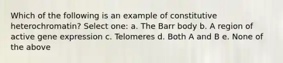 Which of the following is an example of constitutive heterochromatin? Select one: a. The Barr body b. A region of active <a href='https://www.questionai.com/knowledge/kFtiqWOIJT-gene-expression' class='anchor-knowledge'>gene expression</a> c. Telomeres d. Both A and B e. None of the above