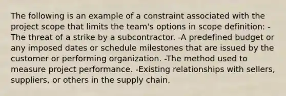 The following is an example of a constraint associated with the project scope that limits the team's options in scope definition: -The threat of a strike by a subcontractor. -A predefined budget or any imposed dates or schedule milestones that are issued by the customer or performing organization. -The method used to measure project performance. -Existing relationships with sellers, suppliers, or others in the supply chain.