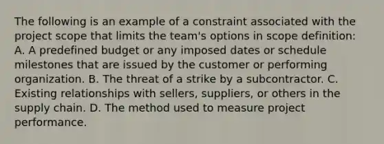 The following is an example of a constraint associated with the project scope that limits the team's options in scope definition: A. A predefined budget or any imposed dates or schedule milestones that are issued by the customer or performing organization. B. The threat of a strike by a subcontractor. C. Existing relationships with sellers, suppliers, or others in the supply chain. D. The method used to measure project performance.