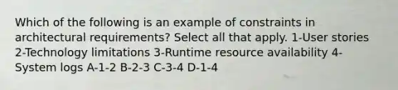 Which of the following is an example of constraints in architectural requirements? Select all that apply. 1-User stories 2-Technology limitations 3-Runtime resource availability 4-System logs A-1-2 B-2-3 C-3-4 D-1-4