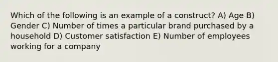 Which of the following is an example of a construct? A) Age B) Gender C) Number of times a particular brand purchased by a household D) Customer satisfaction E) Number of employees working for a company