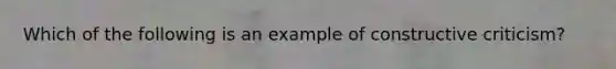 Which of the following is an example of constructive criticism?