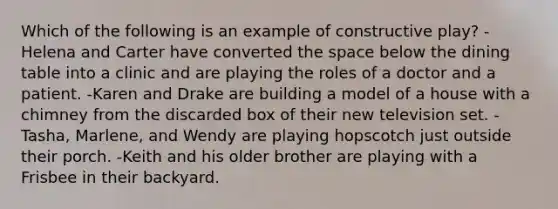 Which of the following is an example of constructive play? -Helena and Carter have converted the space below the dining table into a clinic and are playing the roles of a doctor and a patient. -Karen and Drake are building a model of a house with a chimney from the discarded box of their new television set. -Tasha, Marlene, and Wendy are playing hopscotch just outside their porch. -Keith and his older brother are playing with a Frisbee in their backyard.