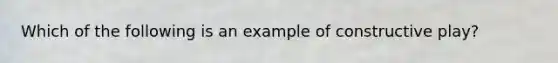 Which of the following is an example of constructive play?