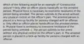 Which of the following would be an example of "Constructive seizure"? Only after an officer places handcuffs on the arrested person. Physical force is necessary to overcome resistance of the person being arrested. The person submits to the arrest without any physical control on the officer's part. The arrested person is placed in a lock-up facility for persons charged with an offense. a. Only after an officer places handcuffs on the arrested person. b. Physical force is necessary to overcome resistance of the person being arrested. c. The person submits to the arrest without any physical control on the officer's part. d. The arrested person is placed in a lock-up facility for persons charged with an offense.