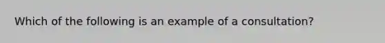 Which of the following is an example of a consultation?