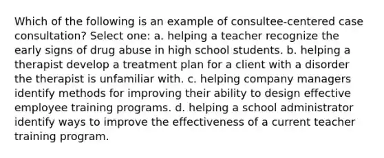 Which of the following is an example of consultee-centered case consultation? Select one: a. helping a teacher recognize the early signs of drug abuse in high school students. b. helping a therapist develop a treatment plan for a client with a disorder the therapist is unfamiliar with. c. helping company managers identify methods for improving their ability to design effective employee training programs. d. helping a school administrator identify ways to improve the effectiveness of a current teacher training program.