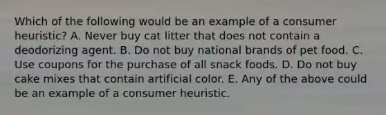 Which of the following would be an example of a consumer heuristic? A. Never buy cat litter that does not contain a deodorizing agent. B. Do not buy national brands of pet food. C. Use coupons for the purchase of all snack foods. D. Do not buy cake mixes that contain artificial color. E. Any of the above could be an example of a consumer heuristic.