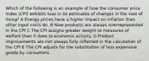 Which of the following is an example of how the consumer price index (CPI) exhibits bias in its estimates of changes in the cost of living? A Energy prices have a higher impact on inflation than other input costs do. B New products are always overrepresented in the CPI C The CPI assigns greater weight to measures of welfare than it does to economic activity. D Product improvements are not always fully reflected in the calculation of the CPI E The CPI adjusts for the substitution of less expensive goods by consumers.