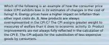 Which of the following is an example of how the consumer price index (CPI) exhibits bias in its estimates of changes in the cost of living? A. Energy prices have a higher impact on inflation than other input costs do. B. New products are always overrepresented in the CPI C? The CPI assigns greater weight to measures of welfare than it does to economic activity. D. Product improvements are not always fully reflected in the calculation of the CPI E. The CPI adjusts for the substitution of less expensive goods by consumers.