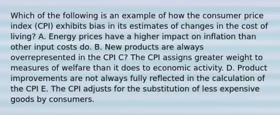 Which of the following is an example of how the consumer price index (CPI) exhibits bias in its estimates of changes in the cost of living? A. Energy prices have a higher impact on inflation than other input costs do. B. New products are always overrepresented in the CPI C? The CPI assigns greater weight to measures of welfare than it does to economic activity. D. Product improvements are not always fully reflected in the calculation of the CPI E. The CPI adjusts for the substitution of less expensive goods by consumers.