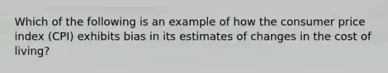 Which of the following is an example of how the consumer price index (CPI) exhibits bias in its estimates of changes in the cost of living?