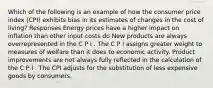 Which of the following is an example of how the consumer price index (CPI) exhibits bias in its estimates of changes in the cost of living? Responses Energy prices have a higher impact on inflation than other input costs do New products are always overrepresented in the C P I . The C P I assigns greater weight to measures of welfare than it does to economic activity. Product improvements are not always fully reflected in the calculation of the C P I . The CPI adjusts for the substitution of less expensive goods by consumers.