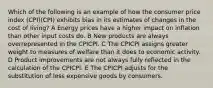 Which of the following is an example of how the consumer price index (CPI)(CPI) exhibits bias in its estimates of changes in the cost of living? A Energy prices have a higher impact on inflation than other input costs do. B New products are always overrepresented in the CPICPI. C The CPICPI assigns greater weight to measures of welfare than it does to economic activity. D Product improvements are not always fully reflected in the calculation of the CPICPI. E The CPICPI adjusts for the substitution of less expensive goods by consumers.