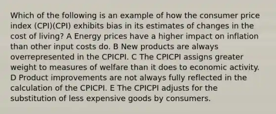 Which of the following is an example of how the consumer price index (CPI)(CPI) exhibits bias in its estimates of changes in the cost of living? A Energy prices have a higher impact on inflation than other input costs do. B New products are always overrepresented in the CPICPI. C The CPICPI assigns greater weight to measures of welfare than it does to economic activity. D Product improvements are not always fully reflected in the calculation of the CPICPI. E The CPICPI adjusts for the substitution of less expensive goods by consumers.