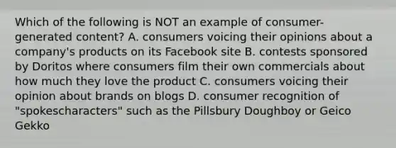 Which of the following is NOT an example of​ consumer-generated content? A. consumers voicing their opinions about a​ company's products on its Facebook site B. contests sponsored by Doritos where consumers film their own commercials about how much they love the product C. consumers voicing their opinion about brands on blogs D. consumer recognition of​ "spokescharacters" such as the Pillsbury Doughboy or Geico Gekko