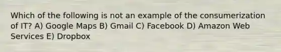 Which of the following is not an example of the consumerization of IT? A) Google Maps B) Gmail C) Facebook D) Amazon Web Services E) Dropbox