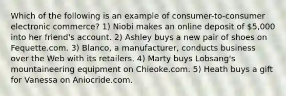 Which of the following is an example of consumer-to-consumer electronic commerce? 1) Niobi makes an online deposit of 5,000 into her friend's account. 2) Ashley buys a new pair of shoes on Fequette.com. 3) Blanco, a manufacturer, conducts business over the Web with its retailers. 4) Marty buys Lobsang's mountaineering equipment on Chieoke.com. 5) Heath buys a gift for Vanessa on Aniocride.com.