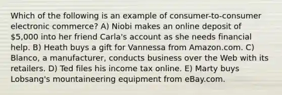 Which of the following is an example of consumer-to-consumer electronic commerce? A) Niobi makes an online deposit of 5,000 into her friend Carla's account as she needs financial help. B) Heath buys a gift for Vannessa from Amazon.com. C) Blanco, a manufacturer, conducts business over the Web with its retailers. D) Ted files his income tax online. E) Marty buys Lobsang's mountaineering equipment from eBay.com.