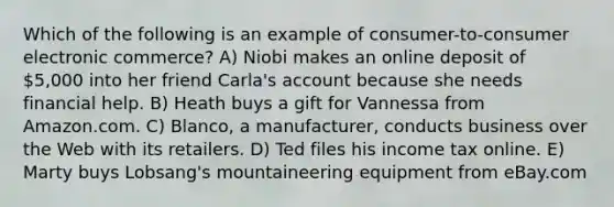 Which of the following is an example of consumer-to-consumer electronic commerce? A) Niobi makes an online deposit of 5,000 into her friend Carla's account because she needs financial help. B) Heath buys a gift for Vannessa from Amazon.com. C) Blanco, a manufacturer, conducts business over the Web with its retailers. D) Ted files his income tax online. E) Marty buys Lobsang's mountaineering equipment from eBay.com