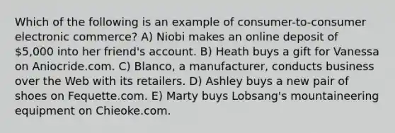 Which of the following is an example of consumer-to-consumer electronic commerce? A) Niobi makes an online deposit of 5,000 into her friend's account. B) Heath buys a gift for Vanessa on Aniocride.com. C) Blanco, a manufacturer, conducts business over the Web with its retailers. D) Ashley buys a new pair of shoes on Fequette.com. E) Marty buys Lobsang's mountaineering equipment on Chieoke.com.