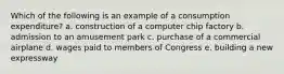 Which of the following is an example of a consumption expenditure? a. construction of a computer chip factory b. admission to an amusement park c. purchase of a commercial airplane d. wages paid to members of Congress e. building a new expressway