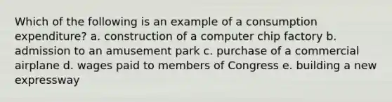 Which of the following is an example of a consumption expenditure? a. construction of a computer chip factory b. admission to an amusement park c. purchase of a commercial airplane d. wages paid to members of Congress e. building a new expressway