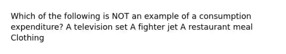 Which of the following is NOT an example of a consumption expenditure? A television set A fighter jet A restaurant meal Clothing