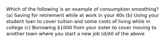 Which of the following is an example of consumption smoothing? (a) Saving for retirement while at work in your 40s (b) Using your student loan to cover tuition and some costs of living while in college (c) Borrowing 1000 from your sister to cover moving to another town where you start a new job (d)All of the above